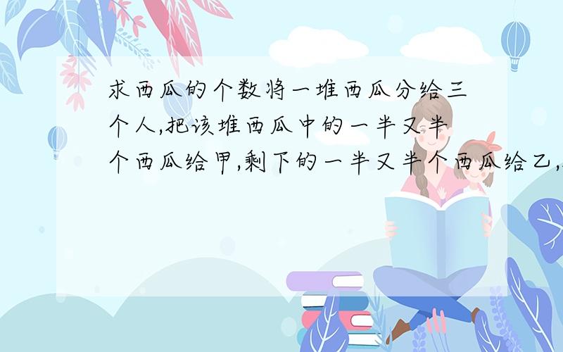 求西瓜的个数将一堆西瓜分给三个人,把该堆西瓜中的一半又半个西瓜给甲,剩下的一半又半个西瓜给乙,把最后剩下的一半又半个给丙