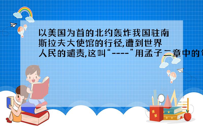 以美国为首的北约轰炸我国驻南斯拉夫大使馆的行径,遭到世界人民的谴责,这叫“----”用孟子二章中的句子