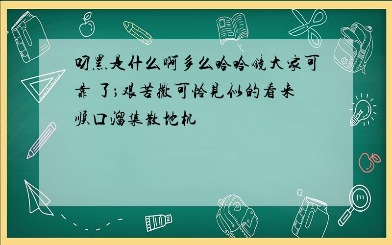 叼黑是什么啊多么哈哈镜大家可靠 了；艰苦撒可怜见似的看来顺口溜集散地机