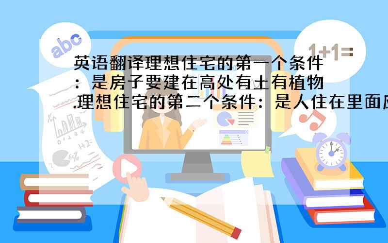 英语翻译理想住宅的第一个条件：是房子要建在高处有土有植物.理想住宅的第二个条件：是人住在里面应该能感知春夏秋冬四季的变化