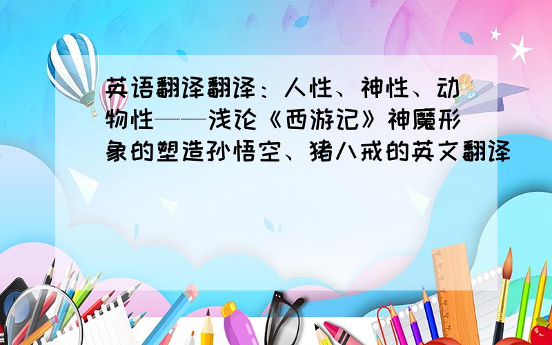 英语翻译翻译：人性、神性、动物性——浅论《西游记》神魔形象的塑造孙悟空、猪八戒的英文翻译