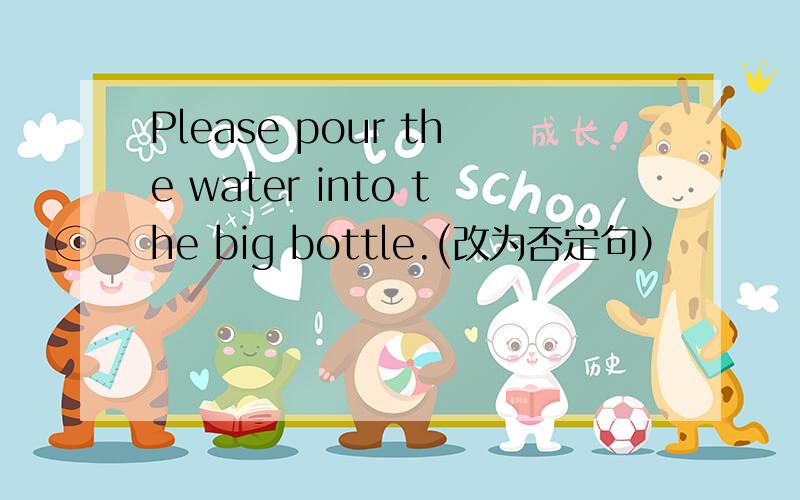 Please pour the water into the big bottle.(改为否定句）