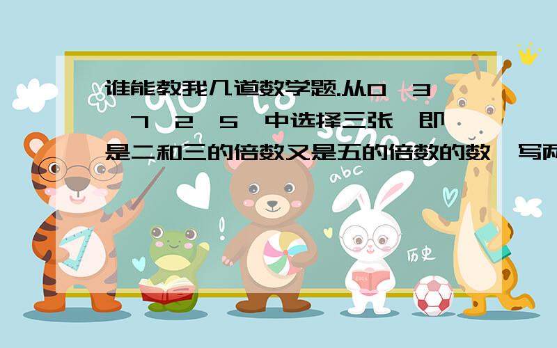 谁能教我几道数学题.从0、3、7、2、5、中选择三张,即是二和三的倍数又是五的倍数的数,写两个.判断对错1、一个数的倍数