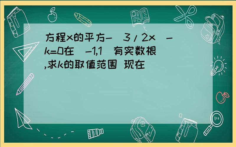 方程x的平方-（3/2x）-k=0在（-1,1）有实数根,求k的取值范围 现在