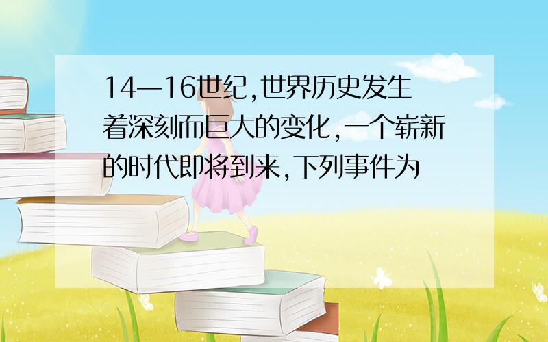 14—16世纪,世界历史发生着深刻而巨大的变化,一个崭新的时代即将到来,下列事件为