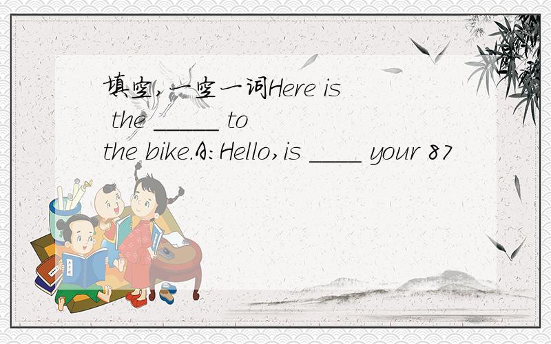 填空,一空一词Here is the _____ to the bike.A：Hello,is ____ your 87