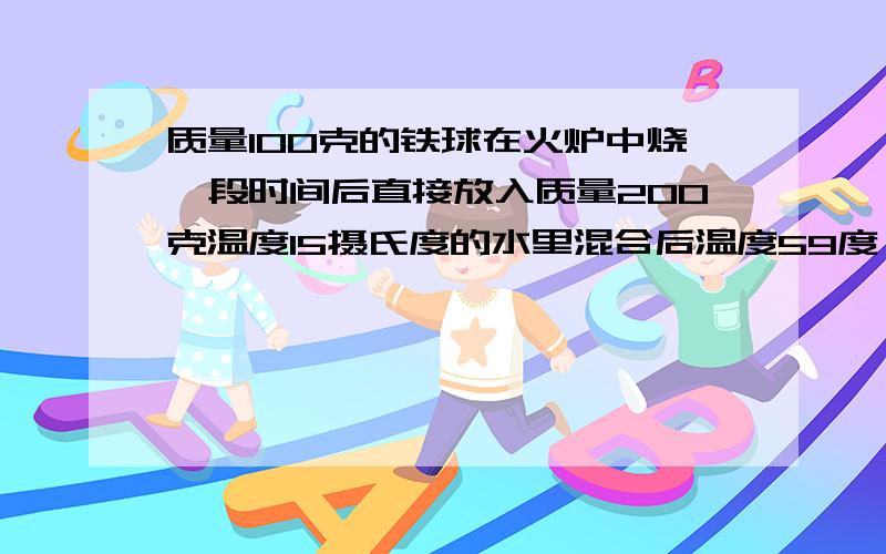 质量100克的铁球在火炉中烧一段时间后直接放入质量200克温度15摄氏度的水里混合后温度59度,求火炉温度