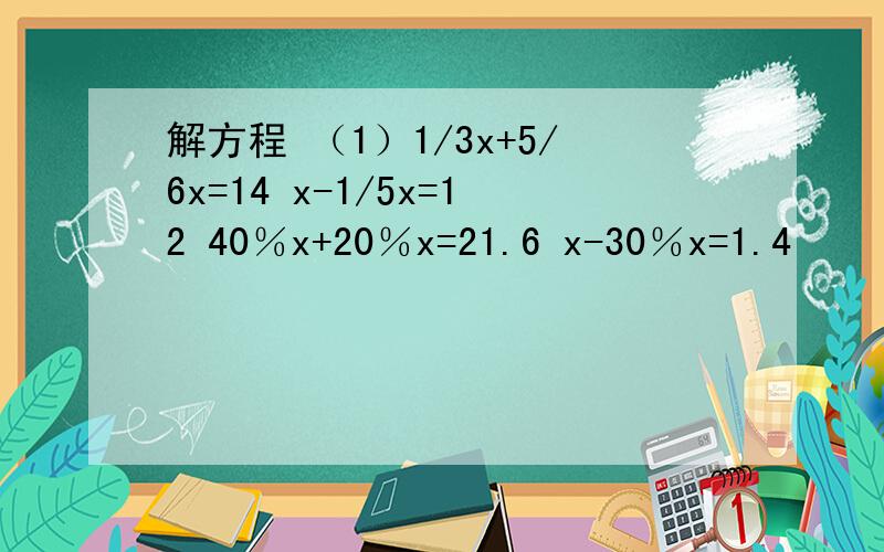 解方程 （1）1/3x+5/6x=14 x-1/5x=12 40％x+20％x=21.6 x-30％x=1.4