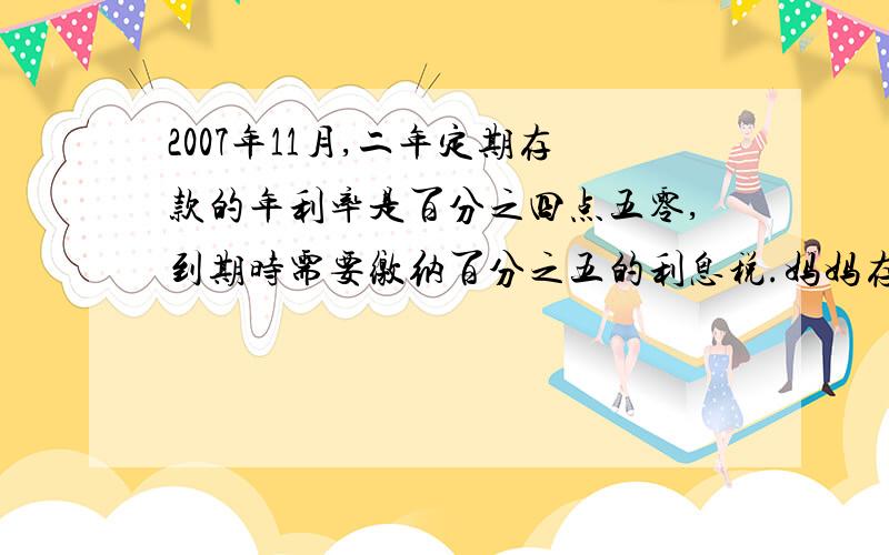 2007年11月,二年定期存款的年利率是百分之四点五零,到期时需要缴纳百分之五的利息税.妈妈存了10000元,定期