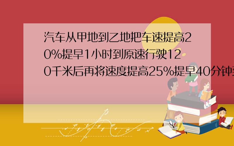 汽车从甲地到乙地把车速提高20％提早1小时到原速行驶120千米后再将速度提高25％提早40分钟到求甲乙两地路