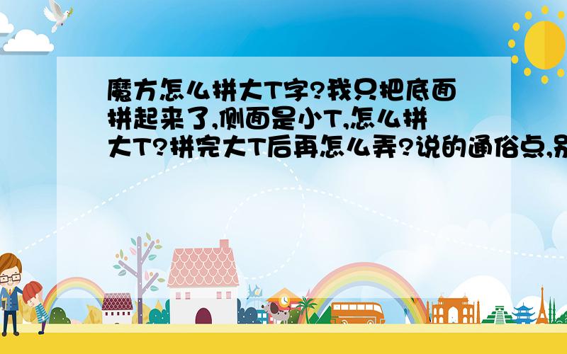 魔方怎么拼大T字?我只把底面拼起来了,侧面是小T,怎么拼大T?拼完大T后再怎么弄?说的通俗点,别给网址,不要复制怎么复原