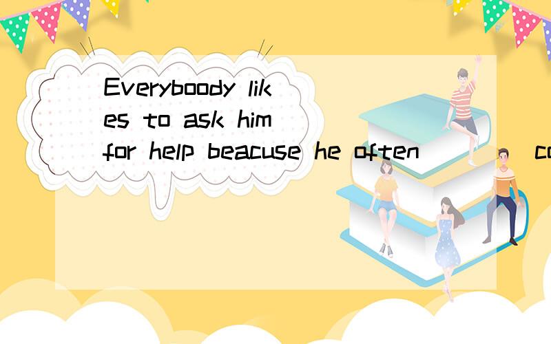 Everyboody likes to ask him for help beacuse he often ___(co