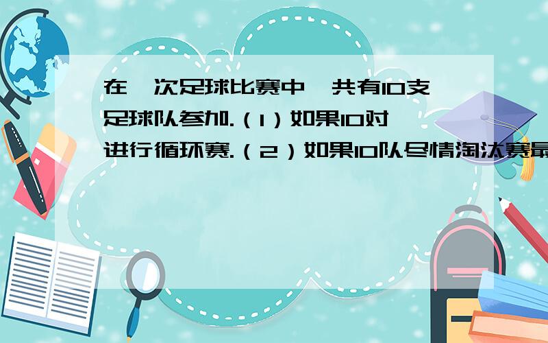 在一次足球比赛中,共有10支足球队参加.（1）如果10对进行循环赛.（2）如果10队尽情淘汰赛最后决定冠军