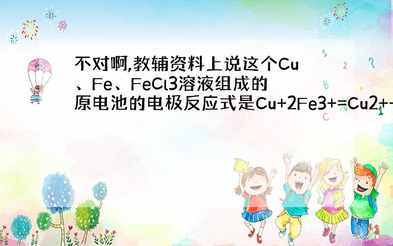 不对啊,教辅资料上说这个Cu、Fe、FeCl3溶液组成的原电池的电极反应式是Cu+2Fe3+=Cu2++2Fe2+啊