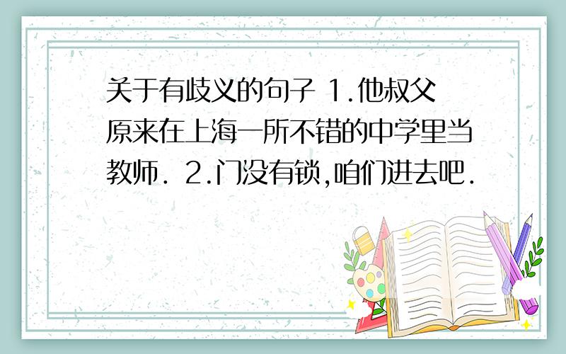 关于有歧义的句子 1.他叔父原来在上海一所不错的中学里当教师．2.门没有锁,咱们进去吧．