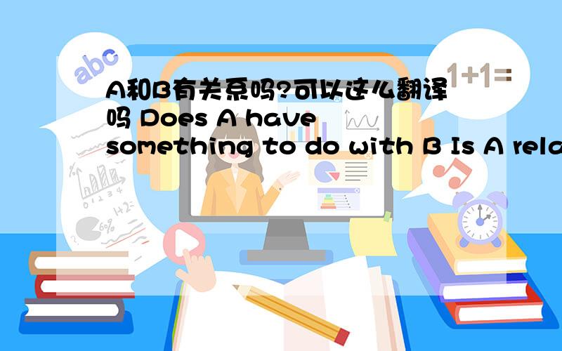 A和B有关系吗?可以这么翻译吗 Does A have something to do with B Is A rela