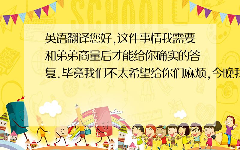 英语翻译您好,这件事情我需要和弟弟商量后才能给你确实的答复.毕竟我们不太希望给你们麻烦,今晚我将会给你一封电邮,