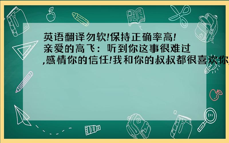 英语翻译勿软!保持正确率高!亲爱的高飞：听到你这事很难过,感情你的信任!我和你的叔叔都很喜欢你,因为你是十分诚实的孩子.