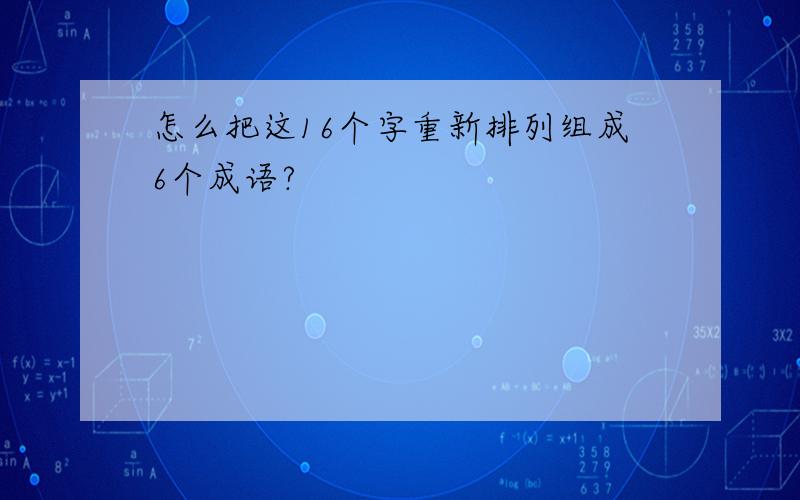 怎么把这16个字重新排列组成6个成语?