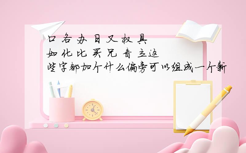 口 各 办 日 又 权 具 如 化 比 买 兄 音 立这些字都加个什么偏旁可以组成一个新