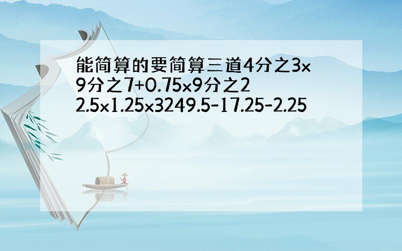 能简算的要简算三道4分之3x9分之7+0.75x9分之22.5x1.25x3249.5-17.25-2.25