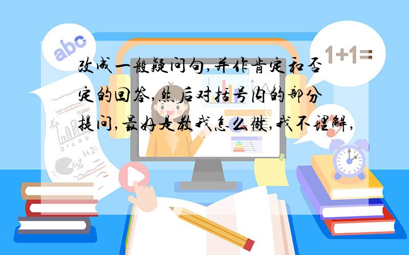 改成一般疑问句,并作肯定和否定的回答,然后对括号内的部分提问,最好是教我怎么做,我不理解,