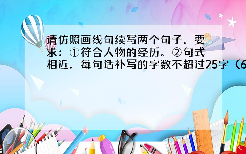 请仿照画线句续写两个句子。要求：①符合人物的经历。②句式相近，每句话补写的字数不超过25字（6分）