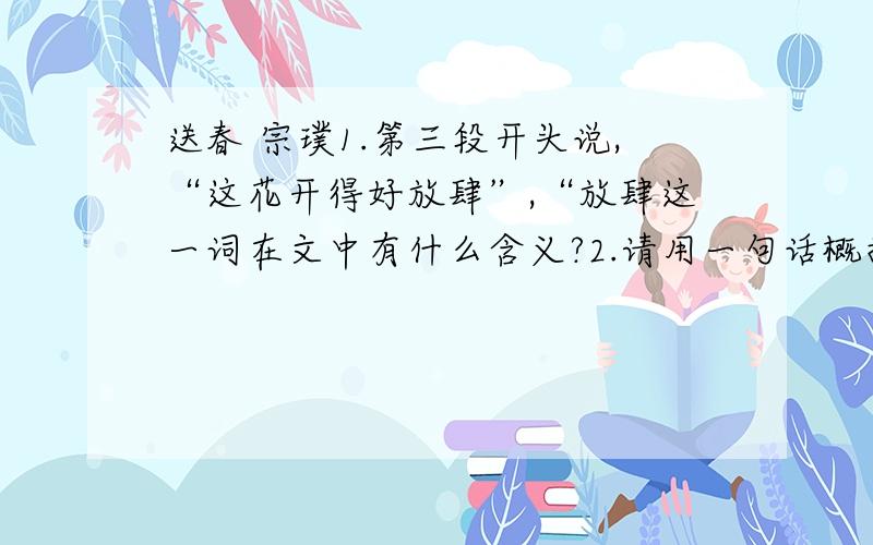 送春 宗璞1.第三段开头说,“这花开得好放肆”,“放肆这一词在文中有什么含义?2.请用一句话概括主要内容