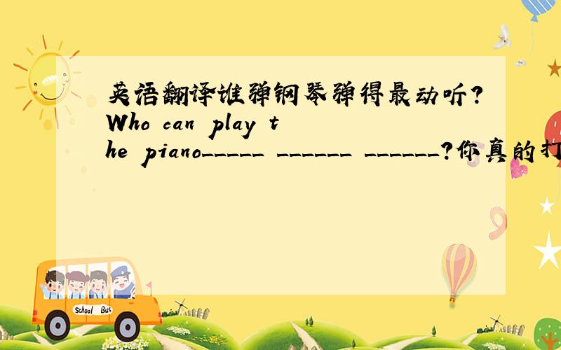 英语翻译谁弹钢琴弹得最动听?Who can play the piano_____ ______ ______?你真的打