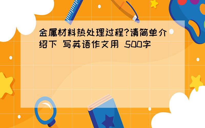 金属材料热处理过程?请简单介绍下 写英语作文用 500字