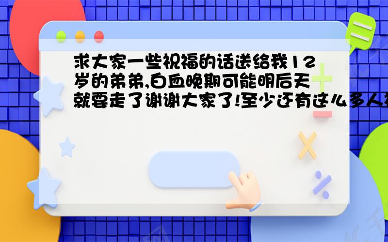 求大家一些祝福的话送给我12岁的弟弟,白血晚期可能明后天就要走了谢谢大家了!至少还有这么多人祝福他!