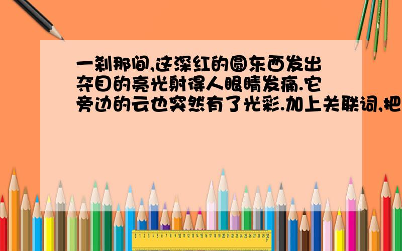 一刹那间,这深红的圆东西发出夺目的亮光射得人眼睛发痛.它旁边的云也突然有了光彩.加上关联词,把句子合并