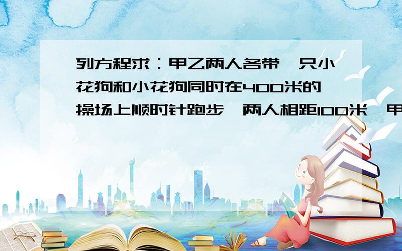 列方程求：甲乙两人各带一只小花狗和小花狗同时在400米的操场上顺时针跑步,两人相距100米,甲的速度为