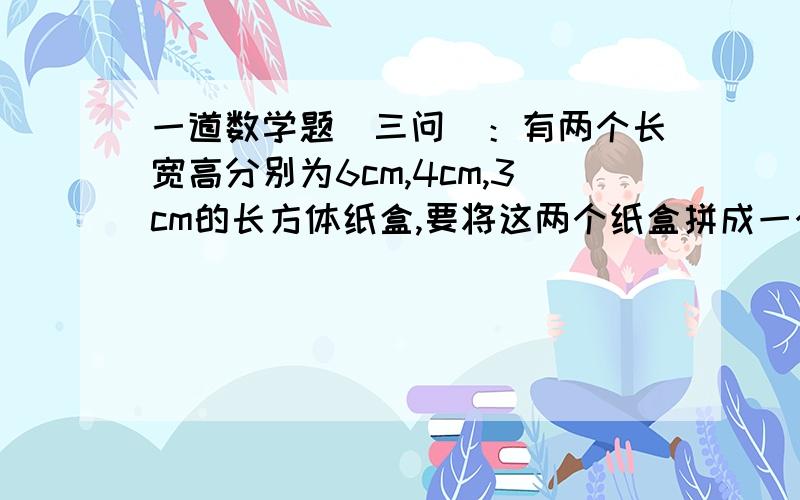 一道数学题（三问）：有两个长宽高分别为6cm,4cm,3cm的长方体纸盒,要将这两个纸盒拼成一个长方体进行包装,1.怎样