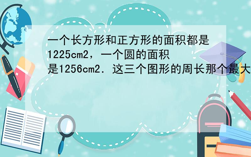 一个长方形和正方形的面积都是1225cm2，一个圆的面积是1256cm2．这三个图形的周长那个最大？哪个最小？如果这三个