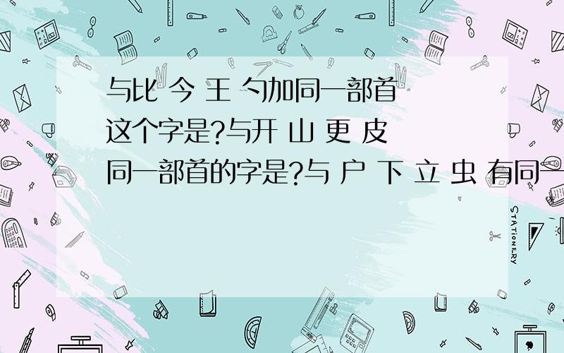 与比 今 王 勺加同一部首 这个字是?与开 山 更 皮 同一部首的字是?与 户 下 立 虫 有同一部首的字是?