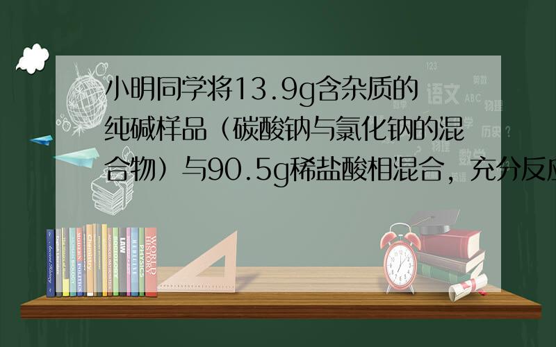 小明同学将13.9g含杂质的纯碱样品（碳酸钠与氯化钠的混合物）与90.5g稀盐酸相混合，充分反应，测得反应生成气体的质量