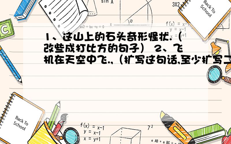 1、这山上的石头奇形怪状.（改些成打比方的句子） 2、飞机在天空中飞.,（扩写这句话,至少扩写二处）