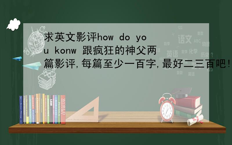 求英文影评how do you konw 跟疯狂的神父两篇影评,每篇至少一百字,最好二三百吧!谢谢了