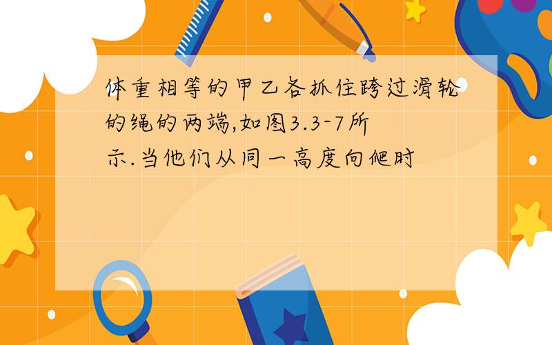 体重相等的甲乙各抓住跨过滑轮的绳的两端,如图3.3-7所示.当他们从同一高度向爬时