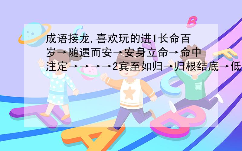 成语接龙,喜欢玩的进1长命百岁→随遇而安→安身立命→命中注定→→→→2宾至如归→归根结底→低声下气→→→→大家对下去,音