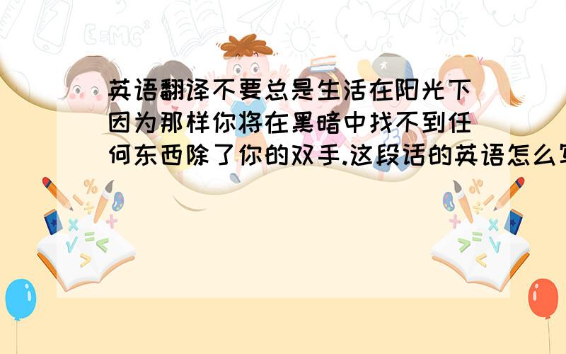 英语翻译不要总是生活在阳光下因为那样你将在黑暗中找不到任何东西除了你的双手.这段话的英语怎么写,感激不尽.