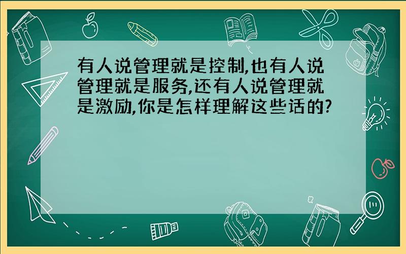 有人说管理就是控制,也有人说管理就是服务,还有人说管理就是激励,你是怎样理解这些话的?