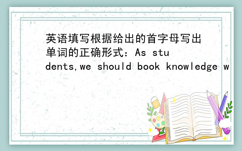 英语填写根据给出的首字母写出单词的正确形式：As students,we should book knowledge w