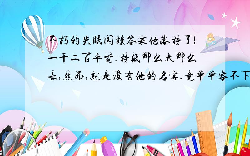 不朽的失眠阅读答案他落榜了!一千二百年前.榜纸那么大那么长,然而,就是没有他的名字.竟单单容不下他的名字“张继”那两个字