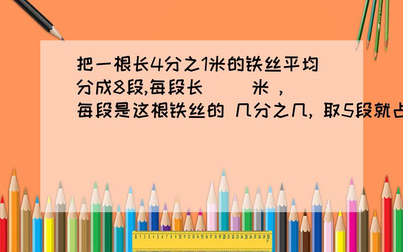 把一根长4分之1米的铁丝平均分成8段,每段长( )米 ,每段是这根铁丝的 几分之几, 取5段就占它的 几分之几