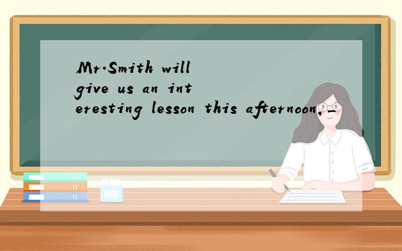 Mr.Smith will give us an interesting lesson this afternoon,_