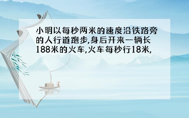 小明以每秒两米的速度沿铁路旁的人行道跑步,身后开来一辆长188米的火车,火车每秒行18米,