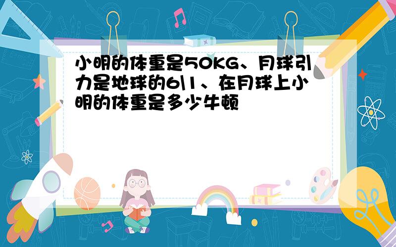小明的体重是50KG、月球引力是地球的6\1、在月球上小明的体重是多少牛顿