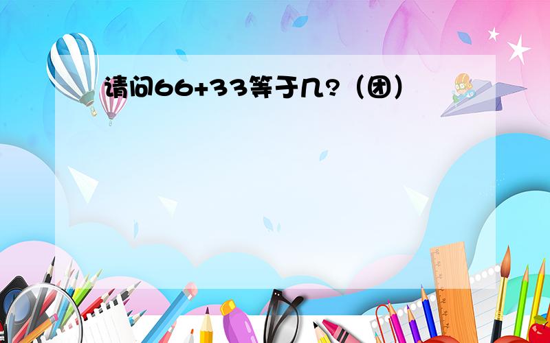 请问66+33等于几?（团）